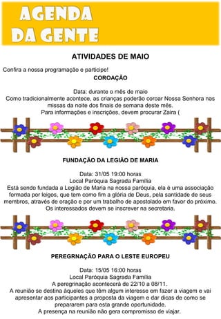 ATIVIDADES DE MAIO
Confira a nossa programação e participe!
COROAÇÂO
Data: durante o mês de maio
Como tradicionalmente acontece, as crianças poderão coroar Nossa Senhora nas
missas da noite dos finais de semana deste mês.
Para informações e inscrições, devem procurar Zaira (

FUNDAÇÃO DA LEGIÃO DE MARIA
Data: 31/05 19:00 horas
Local Paróquia Sagrada Família
Está sendo fundada a Legião de Maria na nossa paróquia, ela é uma associação
formada por leigos, que tem como fim a glória de Deus, pela santidade de seus
membros, através de oração e por um trabalho de apostolado em favor do próximo.
Os interessados devem se inscrever na secretaria.

ESPAÇO DO LEITOR
PEREGRNAÇÃO PARA O LESTE EUROPEU
Data: 15/05 16:00 horas
Local Paróquia Sagrada Família
A peregrinação acontecerá de 22/10 a 08/11.
A reunião se destina àqueles que têm algum interesse em fazer a viagem e vai
apresentar aos participantes a proposta da viagem e dar dicas de como se
prepararem para esta grande oportunidade.
A presença na reunião não gera compromisso de viajar.

 