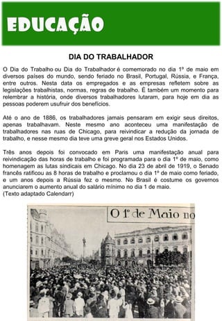 DIA DO TRABALHADOR
O Dia do Trabalho ou Dia do Trabalhador é comemorado no dia 1º de maio em
diversos países do mundo, sendo feriado no Brasil, Portugal, Rússia, e França,
entre outros. Nesta data os empregados e as empresas refletem sobre as
legislações trabalhistas, normas, regras de trabalho. É também um momento para
relembrar a história, onde diversos trabalhadores lutaram, para hoje em dia as
pessoas poderem usufruir dos benefícios.
Até o ano de 1886, os trabalhadores jamais pensaram em exigir seus direitos,
apenas trabalhavam. Neste mesmo ano aconteceu uma manifestação de
trabalhadores nas ruas de Chicago, para reivindicar a redução da jornada de
trabalho, e nesse mesmo dia teve uma greve geral nos Estados Unidos.
Três anos depois foi convocado em Paris uma manifestação anual para
reivindicação das horas de trabalho e foi programada para o dia 1º de maio, como
homenagem as lutas sindicais em Chicago. No dia 23 de abril de 1919, o Senado
francês ratificou as 8 horas de trabalho e proclamou o dia 1º de maio como feriado,
e um anos depois a Rússia fez o mesmo. No Brasil é costume os governos
anunciarem o aumento anual do salário mínimo no dia 1 de maio.
(Texto adaptado Calendarr)

 