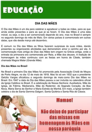 DIA DAS MÃES
O Dia das Mães é um dia para celebrar e agradecer a todas as mães, para as que
ainda estão presentes e para as que já se foram. O Dia das Mães é uma data
móvel, ou seja, o dia a ser comemorado depende do ano, mas no Brasil é sempre
no segundo domingo do mês de Maio. Em vários países é comemorado em outras
datas, que vão desde março até dezembro.
É comum no Dia das Mães os filhos fazerem surpresas às suas mães, dando
presentes ou organizando atividades que demonstrem amor e carinho por ela. A
comemoração mais antiga do Dias das Mães tem origem na Grécia antiga, onde a
entrada da primavera era comemorada por Reia, a Mãe dos deuses. A tradição de
homenagem às mães continuou com as festas em honra de Cibele, também
chamada Magna Mater (Grande Mãe).
Dia das Mães no Brasil
No Brasil o primeiro Dia das Mães foi promovido pela Associação Cristã de Moços
de Porto Alegre, no dia 12 de maio de 1918. Mas foi só em 1932 que o presidente
Getúlio Vargas oficializou o segundo domingo de maio como Dia das Mães no
Brasil. Em 1947 a data do Dia das Mães passou a ser incluída no calendário oficial
da Igreja Católica no Brasil. É a celebração de Nossa Senhora: Auxiliadora, Mãe da
Igreja, de Fátima, Medianeira, Mãe do Redentor, do Sagrado Coração, da Boa
Nova, Maria Serva do Senhor e Maria Estrela da Manhã. Em maio, a Igreja também
celebra o dia de Santa Gemma Galgani, Santa Quitéria e Santa Rita de Cássia.

 