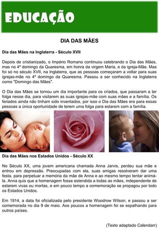 DIA DAS MÃES
Dia das Mães na Inglaterra - Século XVII
Depois de cristianizado, o Império Romano continuou celebrando o Dia das Mães,
mas no 4º domingo da Quaresma, em honra da virgem Maria, e da igreja-Mãe. Mas
foi só no século XVII, na Inglaterra, que as pessoas começaram a voltar para suas
igrejas-mãe no 4º domingo da Quaresma. Passou a ser conhecido na Inglaterra
como "Domingo das Mães".
O Dia das Mães se tornou um dia importante para os criados, que passaram a ter
folga nesse dia, para visitarem as suas igrejas-mãe com suas mães e a família. Os
feriados ainda não tinham sido inventados, por isso o Dia das Mães era para essas
pessoas a única oportunidade de terem uma folga para estarem com a família.

Dia das Mães nos Estados Unidos - Século XX
No Século XX, uma jovem americana chamada Anna Jarvis, perdeu sua mãe e
entrou em depressão. Preocupadas com ela, suas amigas resolveram dar uma
festa, para perpetuar a memória da mãe de Anna e ao mesmo tempo tentar animála. Anna quis que a homenagem fosse estendida a todas as mães, independente de
estarem vivas ou mortas, e em pouco tempo a comemoração se propagou por todo
os Estados Unidos.
Em 1914, a data foi oficializada pelo presidente Woodrow Wilson, e passou a ser
comemorada no dia 9 de maio. Aos poucos a homenagem foi se espalhando para
outros países.
(Texto adaptado Calendarr)

 