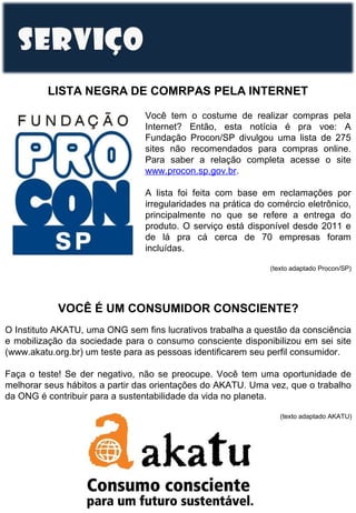 LISTA NEGRA DE COMRPAS PELA INTERNET
Você tem o costume de realizar compras pela
Internet? Então, esta notícia é pra voe: A
Fundação Procon/SP divulgou uma lista de 275
sites não recomendados para compras online.
Para saber a relação completa acesse o site
www.procon.sp.gov.br.
A lista foi feita com base em reclamações por
irregularidades na prática do comércio eletrônico,
principalmente no que se refere a entrega do
produto. O serviço está disponível desde 2011 e
de lá pra cá cerca de 70 empresas foram
incluídas.
(texto adaptado Procon/SP)

VOCÊ É UM CONSUMIDOR CONSCIENTE?
O Instituto AKATU, uma ONG sem fins lucrativos trabalha a questão da consciência
e mobilização da sociedade para o consumo consciente disponibilizou em sei site
(www.akatu.org.br) um teste para as pessoas identificarem seu perfil consumidor.
Faça o teste! Se der negativo, não se preocupe. Você tem uma oportunidade de
melhorar seus hábitos a partir das orientações do AKATU. Uma vez, que o trabalho
da ONG é contribuir para a sustentabilidade da vida no planeta.
(texto adaptado AKATU)

 