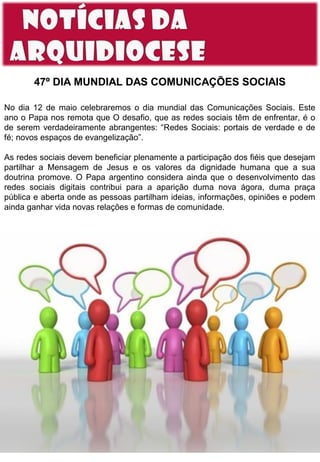 47º DIA MUNDIAL DAS COMUNICAÇÕES SOCIAIS
No dia 12 de maio celebraremos o dia mundial das Comunicações Sociais. Este
ano o Papa nos remota que O desafio, que as redes sociais têm de enfrentar, é o
de serem verdadeiramente abrangentes: “Redes Sociais: portais de verdade e de
fé; novos espaços de evangelização”.
As redes sociais devem beneficiar plenamente a participação dos fiéis que desejam
partilhar a Mensagem de Jesus e os valores da dignidade humana que a sua
doutrina promove. O Papa argentino considera ainda que o desenvolvimento das
redes sociais digitais contribui para a aparição duma nova ágora, duma praça
pública e aberta onde as pessoas partilham ideias, informações, opiniões e podem
ainda ganhar vida novas relações e formas de comunidade.

 