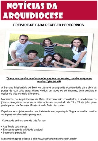 PREPARE-SE PARA RECEBER PEREGRINOS

“Quem vos recebe, a mim recebe, e quem me recebe, recebe ao que me
enviou.” (Mt 10, 40)
A Semana Missionária de Belo Horizonte é uma grande oportunidade para abrir as
portas de sua casa para jovens vindos de todos os continentes, com culturas e
estilos de vida os mais diferentes.
Moradores da Arquidiocese de Belo Horizonte são convidados a acolherem os
jovens peregrinos nacionais e internacionais no período de 15 a 22 de julho para
participarem da Semana Missionária de Belo Horizonte.
Espelhando no jeito mineiro hospitaleiro de ser, a paróquia Sagrada família convida
você para receber estes peregrinos.
Você pode se inscrever de três formas:
• Aos finais das missas
• Em seu grupo de atividade pastoral
• Secretaria paroquial
Mais informações acesse o site: www.semanamissionariabh.org.br

 