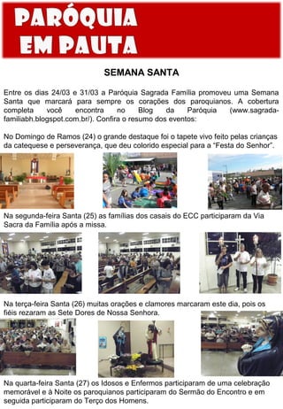 SEMANA SANTA
Entre os dias 24/03 e 31/03 a Paróquia Sagrada Família promoveu uma Semana
Santa que marcará para sempre os corações dos paroquianos. A cobertura
completa
você
encontra
no
Blog
da
Paróquia
(www.sagradafamiliabh.blogspot.com.br/). Confira o resumo dos eventos:
No Domingo de Ramos (24) o grande destaque foi o tapete vivo feito pelas crianças
da catequese e perseverança, que deu colorido especial para a “Festa do Senhor”.

Na segunda-feira Santa (25) as famílias dos casais do ECC participaram da Via
Sacra da Família após a missa.

Na terça-feira Santa (26) muitas orações e clamores marcaram este dia, pois os
fiéis rezaram as Sete Dores de Nossa Senhora.

Na quarta-feira Santa (27) os Idosos e Enfermos participaram de uma celebração
memorável e à Noite os paroquianos participaram do Sermão do Encontro e em
seguida participaram do Terço dos Homens.

 