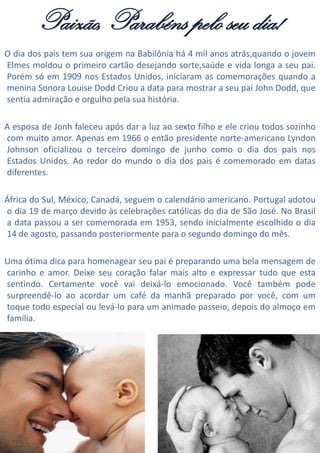 Paizão, Parabéns pelo seu dia!
O dia dos pais tem sua origem na Babilônia há 4 mil anos atrás,quando o jovem
Elmes moldou o primeiro cartão desejando sorte,saúde e vida longa a seu pai.
Porém só em 1909 nos Estados Unidos, iniciaram as comemorações quando a
menina Sonora Louise Dodd Criou a data para mostrar a seu pai John Dodd, que
sentia admiração e orgulho pela sua história.
A esposa de Jonh faleceu após dar a luz ao sexto filho e ele criou todos sozinho
com muito amor. Apenas em 1966 o então presidente norte-americano Lyndon
Johnson oficializou o terceiro domingo de junho como o dia dos pais nos
Estados Unidos. Ao redor do mundo o dia dos pais é comemorado em datas
diferentes.
África do Sul, México, Canadá, seguem o calendário americano. Portugal adotou
o dia 19 de março devido às celebrações católicas do dia de São José. No Brasil
a data passou a ser comemorada em 1953, sendo inicialmente escolhido o dia
14 de agosto, passando posteriormente para o segundo domingo do mês.
Uma ótima dica para homenagear seu pai é preparando uma bela mensagem de
carinho e amor. Deixe seu coração falar mais alto e expressar tudo que esta
sentindo. Certamente você vai deixá-lo emocionado. Você também pode
surpreendê-lo ao acordar um café da manhã preparado por você, com um
toque todo especial ou levá-lo para um animado passeio, depois do almoço em
família.