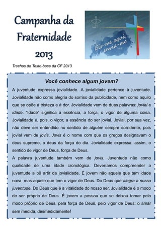 Campanha da 
 Fraternidade 
     2013
Trechos do Texto-base da CF 2013



                 Você conhece algum jovem?
A juventude expressa jovialidade. A jovialidade pertence à juventude.
Jovialidade não como alegria do sorriso da publicidade, nem como aquilo
que se opõe à tristeza e à dor. Jovialidade vem de duas palavras: jovial e
idade. “Idade” significa a essência, a força, o vigor de alguma coisa.
Jovialidade é, pois, o vigor, a essência do ser jovial. Jovial, por sua vez,
não deve ser entendido no sentido de alguém sempre sorridente, pois
jovial vem de jovis. Jovis é o nome com que os gregos designavam o
deus supremo, o deus da força do dia. Jovialidade expressa, assim, o
sentido de vigor de Deus, força de Deus.
A palavra juventude também vem de jovis. Juventude não como
qualidade de uma idade cronológica. Deveríamos compreender a
juventude a p0 artir da jovialidade. É jovem não aquele que tem idade
nova, mas aquele que tem o vigor de Deus. Do Deus que alegra a nossa
juventude. Do Deus que é a vitalidade do nosso ser. Jovialidade é o modo
de ser próprio de Deus. É jovem a pessoa que se deixou tomar pelo
modo próprio de Deus, pela força de Deus, pelo vigor de Deus: o amar
sem medida, desmedidamente!
 