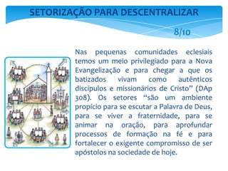 Nas pequenas comunidades eclesiais
temos um meio privilegiado para a Nova
Evangelização e para chegar a que os
batizados vivam como autênticos
discípulos e missionários de Cristo” (DAp
308). Os setores “são um ambiente
propício para se escutar a Palavra de Deus,
para se viver a fraternidade, para se
animar na oração, para aprofundar
processos de formação na fé e para
fortalecer o exigente compromisso de ser
apóstolos na sociedade de hoje.
SETORIZAÇÃO PARA DESCENTRALIZAR
8/10
 