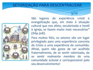 São lugares de experiência cristã e
evangelização que, em meio à situação
cultural que nos afeta, secularizada e hostil
à Igreja, se fazem muito mais necessários”
(DAp 308).
Para muitos fiéis, os setores são um lugar
privilegiado para uma experiência concreta
de Cristo e uma experiência de comunhão.
Afinal, quem não gosta de ser acolhido
fraternalmente, de se sentir valorizado, de
se sentir realmente membro de uma
comunidade eclesial e corresponsável pelo
seu desenvolvimento?
SETORIZAÇÃO PARA DESCENTRALIZAR
9/10
 