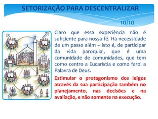 Claro que essa experiência não é
suficiente para nossa fé. Há necessidade
de um passo além – isto é, de participar
da vida paroquial, que é uma
comunidade de comunidades, que tem
como centro a Eucaristia e como farol a
Palavra de Deus.
Estimular o protagonismo dos leigos
através da sua participação também no
planejamento, nas decisões e na
avaliação, e não somente na execução.
SETORIZAÇÃO PARA DESCENTRALIZAR
10/10
 