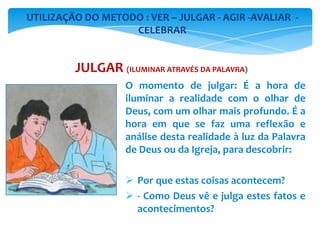 O momento de julgar: É a hora de
iluminar a realidade com o olhar de
Deus, com um olhar mais profundo. É a
hora em que se faz uma reflexão e
análise desta realidade à luz da Palavra
de Deus ou da Igreja, para descobrir:
 Por que estas coisas acontecem?
 - Como Deus vê e julga estes fatos e
acontecimentos?
UTILIZAÇÃO DO METODO : VER – JULGAR - AGIR -AVALIAR -
CELEBRAR
JULGAR (ILUMINAR ATRAVÉS DA PALAVRA)
 