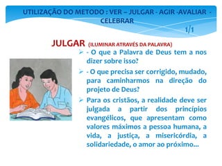 - O que a Palavra de Deus tem a nos
dizer sobre isso?
 - O que precisa ser corrigido, mudado,
para caminharmos na direção do
projeto de Deus?
 Para os cristãos, a realidade deve ser
julgada a partir dos princípios
evangélicos, que apresentam como
valores máximos a pessoa humana, a
vida, a justiça, a misericórdia, a
solidariedade, o amor ao próximo...
UTILIZAÇÃO DO METODO : VER – JULGAR - AGIR -AVALIAR -
CELEBRAR
JULGAR (ILUMINAR ATRAVÉS DA PALAVRA)
1/1
 