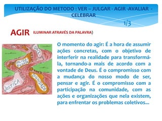 O momento do agir: É a hora de assumir
ações concretas, com o objetivo de
interferir na realidade para transformá-
la, tornando-a mais de acordo com a
vontade de Deus. É o compromisso com
a mudança do nosso modo de ser,
pensar e agir. É o compromisso com a
participação na comunidade, com as
ações e organizações que nela existem,
para enfrentar os problemas coletivos...
UTILIZAÇÃO DO METODO : VER – JULGAR - AGIR -AVALIAR -
CELEBRAR
AGIR
1/3
ILUMINAR ATRAVÉS DA PALAVRA)
 