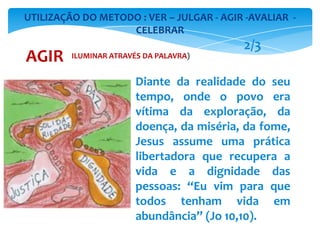 Diante da realidade do seu
tempo, onde o povo era
vítima da exploração, da
doença, da miséria, da fome,
Jesus assume uma prática
libertadora que recupera a
vida e a dignidade das
pessoas: “Eu vim para que
todos tenham vida em
abundância” (Jo 10,10).
UTILIZAÇÃO DO METODO : VER – JULGAR - AGIR -AVALIAR -
CELEBRAR
AGIR
2/3
ILUMINAR ATRAVÉS DA PALAVRA)
 