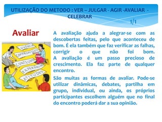 A avaliação ajuda a alegrar-se com as
descobertas feitas, pelo que aconteceu de
bom. É ela também que faz verificar as falhas,
corrigir o que não foi bom.
A avaliação é um passo precioso de
crescimento. Ela faz parte de qualquer
encontro.
São muitas as formas de avaliar. Pode-se
utilizar dinâmicas, debates, partilha em
grupo, individual, ou ainda, os próprios
participantes escolhem alguém que no final
do encontro poderá dar a sua opinião.
UTILIZAÇÃO DO METODO : VER – JULGAR - AGIR -AVALIAR -
CELEBRAR
Avaliar
1/1
 