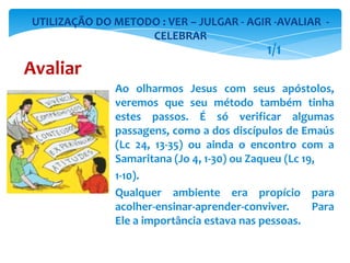 Ao olharmos Jesus com seus apóstolos,
veremos que seu método também tinha
estes passos. É só verificar algumas
passagens, como a dos discípulos de Emaús
(Lc 24, 13-35) ou ainda o encontro com a
Samaritana (Jo 4, 1-30) ou Zaqueu (Lc 19,
1-10).
Qualquer ambiente era propício para
acolher-ensinar-aprender-conviver. Para
Ele a importância estava nas pessoas.
UTILIZAÇÃO DO METODO : VER – JULGAR - AGIR -AVALIAR -
CELEBRAR
Avaliar
1/1
 