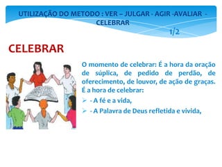 O momento de celebrar: É a hora da oração
de súplica, de pedido de perdão, de
oferecimento, de louvor, de ação de graças.
É a hora de celebrar:
 - A fé e a vida,
 - A Palavra de Deus refletida e vivida,
UTILIZAÇÃO DO METODO : VER – JULGAR - AGIR -AVALIAR -
CELEBRAR
CELEBRAR
1/2
 