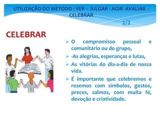  O compromisso pessoal e
comunitário ou do grupo,
 -As alegrias, esperanças e lutas,
 As vitórias do dia-a-dia de nossa
vida.
 É importante que celebremos e
rezemos com símbolos, gestos,
preces, salmos, com muita fé,
devoção e criatividade.
UTILIZAÇÃO DO METODO : VER – JULGAR - AGIR -AVALIAR -
CELEBRAR
CELEBRAR
2/2
 