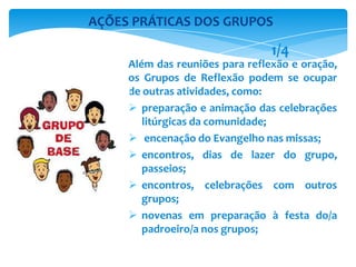 Além das reuniões para reflexão e oração,
os Grupos de Reflexão podem se ocupar
de outras atividades, como:
 preparação e animação das celebrações
litúrgicas da comunidade;
 encenação do Evangelho nas missas;
 encontros, dias de lazer do grupo,
passeios;
 encontros, celebrações com outros
grupos;
 novenas em preparação à festa do/a
padroeiro/a nos grupos;
AÇÕES PRÁTICAS DOS GRUPOS
1/4
 