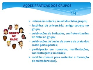  missas em setores, reunindo vários grupos;
 festinhas de aniversário, amigo secreto no
grupo;
 celebrações de batizados, confraternizações
de Natal no grupo;
 celebrações de bodas de ouro e de prata dos
casais participantes;
 participação em romarias, manifestações,
concentrações e mutirões;
 caixinha comum para sustentar a formação
de animadores (as).
AÇÕES PRÁTICAS DOS GRUPOS
2/4
 