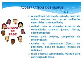  reivindicação de escola, estrada, posto de
saúde, creches, ou outras melhorias
necessárias na comunidade;
 cuidado com as situações especiais da
comunidade: crianças, jovens, idosos,
desempregados;
 coleta para doações, campanhas de
solidariedade;
 tarefas na comunidade (festas do
padroeiro, ajuda na liturgia, limpeza da
capela...);
 roças e hortas comunitárias, mutirão para
construção de casas.
AÇÕES PRÁTICAS DOS GRUPOS
4/4
 