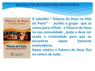 O subsidio “ Palavra de Deus na Vida
do Povo” - auxilia o grupo que se
reúne para refletir a Palavra de Deus
na sua comunidade , pode e deve ser
usada a criatividade para que os
encontros sejam bastante
motivadores.
Neste roteiro a Palavra de Deus fica
no centro de tudo.
MODELO DE ROTEIRO DOS ENCONTROS
 