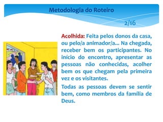 Acolhida: Feita pelos donos da casa,
ou pelo/a animador/a... Na chegada,
receber bem os participantes. No
início do encontro, apresentar as
pessoas não conhecidas, acolher
bem os que chegam pela primeira
vez e os visitantes.
Todas as pessoas devem se sentir
bem, como membros da família de
Deus.
Metodologia do Roteiro
2/16
 