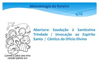Abertura: Saudação à Santíssima
Trindade / Invocação ao Espírito
Santo / Cântico do Ofício Divino
Metodologia do Roteiro
4/16
 