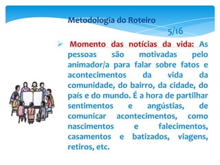  Momento das notícias da vida: As
pessoas são motivadas pelo
animador/a para falar sobre fatos e
acontecimentos da vida da
comunidade, do bairro, da cidade, do
país e do mundo. É a hora de partilhar
sentimentos e angústias, de
comunicar acontecimentos, como
nascimentos e falecimentos,
casamentos e batizados, viagens,
retiros, etc.
Metodologia do Roteiro
5/16
 
