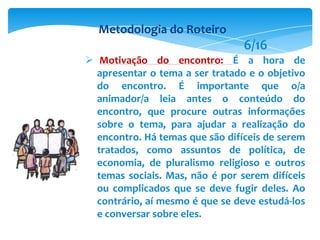  Motivação do encontro: É a hora de
apresentar o tema a ser tratado e o objetivo
do encontro. É importante que o/a
animador/a leia antes o conteúdo do
encontro, que procure outras informações
sobre o tema, para ajudar a realização do
encontro. Há temas que são difíceis de serem
tratados, como assuntos de política, de
economia, de pluralismo religioso e outros
temas sociais. Mas, não é por serem difíceis
ou complicados que se deve fugir deles. Ao
contrário, aí mesmo é que se deve estudá-los
e conversar sobre eles.
Metodologia do Roteiro
6/16
 