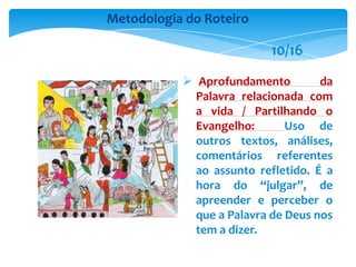  Aprofundamento da
Palavra relacionada com
a vida / Partilhando o
Evangelho: Uso de
outros textos, análises,
comentários referentes
ao assunto refletido. É a
hora do “julgar”, de
apreender e perceber o
que a Palavra de Deus nos
tem a dizer.
Metodologia do Roteiro
10/16
 