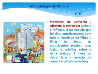  Momento de conversa /
Olhando a realidade: Debate
e reflexão, à luz daquilo que
foi visto anteriormente. Com
toda a liberdade de filhos e
filhas de Deus, os
participantes expõem suas
ideias e opiniões sobre o
tema tratado. É hora de
deixar falar o coração, de
comentar a Palavra de Deus.
Metodologia do Roteiro
11/16
 