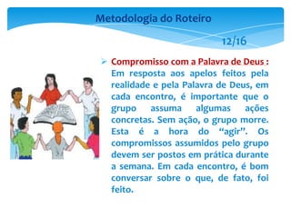  Compromisso com a Palavra de Deus :
Em resposta aos apelos feitos pela
realidade e pela Palavra de Deus, em
cada encontro, é importante que o
grupo assuma algumas ações
concretas. Sem ação, o grupo morre.
Esta é a hora do “agir”. Os
compromissos assumidos pelo grupo
devem ser postos em prática durante
a semana. Em cada encontro, é bom
conversar sobre o que, de fato, foi
feito.
Metodologia do Roteiro
12/16
 