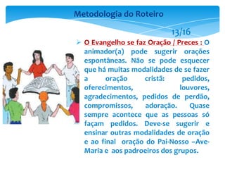  O Evangelho se faz Oração / Preces : O
animador(a) pode sugerir orações
espontâneas. Não se pode esquecer
que há muitas modalidades de se fazer
a oração cristã: pedidos,
oferecimentos, louvores,
agradecimentos, pedidos de perdão,
compromissos, adoração. Quase
sempre acontece que as pessoas só
façam pedidos. Deve-se sugerir e
ensinar outras modalidades de oração
e ao final oração do Pai-Nosso –Ave-
Maria e aos padroeiros dos grupos.
Metodologia do Roteiro
13/16
 