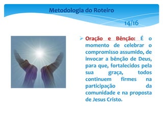  Oração e Bênção: É o
momento de celebrar o
compromisso assumido, de
invocar a bênção de Deus,
para que, fortalecidos pela
sua graça, todos
continuem firmes na
participação da
comunidade e na proposta
de Jesus Cristo.
Metodologia do Roteiro
14/16
 