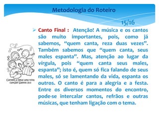  Canto Final : Atenção! A música e os cantos
são muito importantes, pois, como já
sabemos, “quem canta, reza duas vezes”.
Também sabemos que “quem canta, seus
males espanta”. Mas, atenção ao lugar da
vírgula, pois “quem canta seus males,
espanta”; isto é, quem só fica falando de seus
males, só se lamentando da vida, espanta os
outros. O canto é para a alegria e a festa.
Entre os diversos momentos do encontro,
pode-se intercalar cantos, refrãos e outras
músicas, que tenham ligação com o tema.
Metodologia do Roteiro
15/16
 
