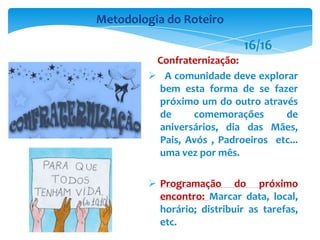 Confraternização:
 A comunidade deve explorar
bem esta forma de se fazer
próximo um do outro através
de comemorações de
aniversários, dia das Mães,
Pais, Avós , Padroeiros etc...
uma vez por mês.
 Programação do próximo
encontro: Marcar data, local,
horário; distribuir as tarefas,
etc.
Metodologia do Roteiro
16/16
 