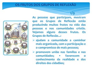 As pessoas que participam, mostram
que os Grupos de Reflexão estão
produzindo muitos frutos na vida das
pessoas e nas comunidades cristãs.
Vejamos alguns desses frutos. Os
Grupos de Reflexão...:
 ajudam a comunidade a caminhar
mais organizada, com a participação e
o compromisso de mais pessoas;
 promovem união nas famílias e nas
comunidades; • favorecem o
conhecimento da realidade e dos
direitos dos cidadãos;
OS FRUTOS DOS GRUPOS DE REFLEXÃO
1/9
 