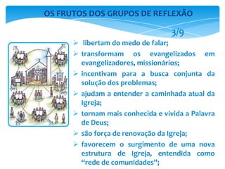  libertam do medo de falar;
 transformam os evangelizados em
evangelizadores, missionários;
 incentivam para a busca conjunta da
solução dos problemas;
 ajudam a entender a caminhada atual da
Igreja;
 tornam mais conhecida e vivida a Palavra
de Deus;
 são força de renovação da Igreja;
 favorecem o surgimento de uma nova
estrutura de Igreja, entendida como
“rede de comunidades”;
OS FRUTOS DOS GRUPOS DE REFLEXÃO
3/9
 