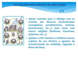  abrem caminho para o diálogo com os
cristãos das diversas denominações
(evangélicos, presbiterianos, batistas,
pentecostais, etc...), bem como com
outras religiões (budismo, islamismo,
judaísmo, etc...);
 ajudam a criar homens e mulheres novos,
sujeitos de sua história e agentes de
transformação da realidade, segundo o
Reino de Deus;
OS FRUTOS DOS GRUPOS DE REFLEXÃO
4/9
 