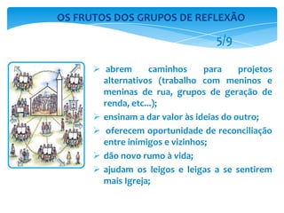  abrem caminhos para projetos
alternativos (trabalho com meninos e
meninas de rua, grupos de geração de
renda, etc...);
 ensinam a dar valor às ideias do outro;
 oferecem oportunidade de reconciliação
entre inimigos e vizinhos;
 dão novo rumo à vida;
 ajudam os leigos e leigas a se sentirem
mais Igreja;
OS FRUTOS DOS GRUPOS DE REFLEXÃO
5/9
 