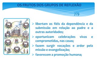  libertam os fiéis da dependência e da
submissão em relação ao padre e a
outras autoridades;
 oportunizam celebrações vivas e
comprometidas, nas casas;
 fazem surgir vocações e ardor pela
missão e evangelização;
 favorecem a promoção humana;
OS FRUTOS DOS GRUPOS DE REFLEXÃO
7/9
 