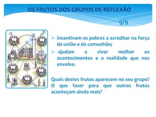  incentivam os pobres a acreditar na força
da união e da comunhão;
 ajudam a viver melhor os
acontecimentos e a realidade que nos
envolve.
Quais destes frutos aparecem no seu grupo?
O que fazer para que outros frutos
aconteçam ainda mais?
OS FRUTOS DOS GRUPOS DE REFLEXÃO
9/9
 