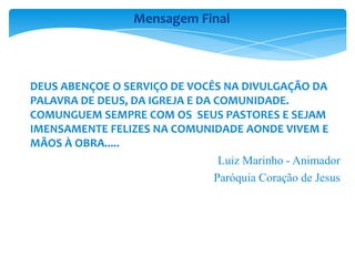 DEUS ABENÇOE O SERVIÇO DE VOCÊS NA DIVULGAÇÃO DA
PALAVRA DE DEUS, DA IGREJA E DA COMUNIDADE.
COMUNGUEM SEMPRE COM OS SEUS PASTORES E SEJAM
IMENSAMENTE FELIZES NA COMUNIDADE AONDE VIVEM E
MÃOS À OBRA.....
Luiz Marinho - Animador
Paróquia Coração de Jesus
Mensagem Final
 