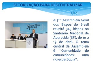 A 51ª. Assembleia Geral
dos Bispos do Brasil
reunirá 345 bispos no
Santuário Nacional de
Aparecida (SP), de 10 a
19 de abril. O tema
central da Assembleia
é “Comunidade de
comunidades: uma
nova paróquia”.
SETORIZAÇÃO PARA DESCENTRALIZAR
3/10
 