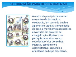 A matriz da paróquia deverá ser
um centro de formação e
celebração, em torno do qual se
aglomeram capelas, Comunidade
de base, e movimentos apostólicos
envolvidos em projetos de
evangelização. O pároco da
paróquia deve atuar como
coordenador dos Conselhos
Pastoral, Econômico e
Administrativo, seguindo a
orientação do bispo diocesano.
SETORIZAÇÃO PARA DESCENTRALIZAR
5/10
 