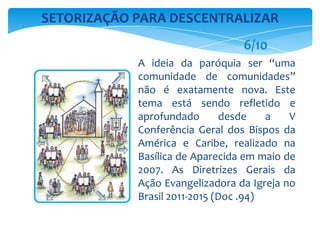 A ideia da paróquia ser “uma
comunidade de comunidades”
não é exatamente nova. Este
tema está sendo refletido e
aprofundado desde a V
Conferência Geral dos Bispos da
América e Caribe, realizado na
Basílica de Aparecida em maio de
2007. As Diretrizes Gerais da
Ação Evangelizadora da Igreja no
Brasil 2011-2015 (Doc .94)
SETORIZAÇÃO PARA DESCENTRALIZAR
6/10
 