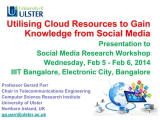 Utilising Cloud Resources to Gain
Knowledge from Social Media
Presentation to
Social Media Research Workshop
Wednesday, Feb 5 - Feb 6, 2014
IIIT Bangalore, Electronic City, Bangalore
Professor Gerard Parr
Chair in Telecommunications Engineering
Computer Science Research Institute
University of Ulster
Northern Ireland, UK
gp.parr@ulster.ac.uk

1

 