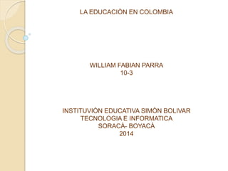 LA EDUCACIÒN EN COLOMBIA
WILLIAM FABIAN PARRA
10-3
INSTITUVIÒN EDUCATIVA SIMÒN BOLIVAR
TECNOLOGIA E INFORMATICA
SORACÀ- BOYACÀ
2014
 