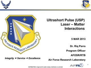 1
Integrity  Service  Excellence
Ultrashort Pulse (USP)
Laser – Matter
Interactions
5 MAR 2013
Dr. Riq Parra
Program Officer
AFOSR/RTB
Air Force Research Laboratory
DISTRIBUTION A: Approved for public release; distribution is unlimited
 