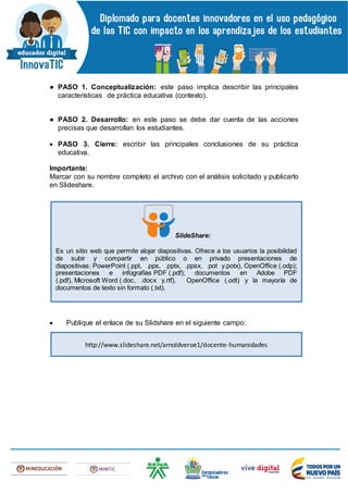● PASO 1. Conceptualización: este paso implica describir las principales
características de práctica educativa (contexto).
● PASO 2. Desarrollo: en este paso se debe dar cuenta de las acciones
precisas que desarrollan los estudiantes.
 PASO 3. Cierre: escribir las principales conclusiones de su práctica
educativa.
Importante:
Marcar con su nombre completo el archivo con el análisis solicitado y publicarlo
en Slideshare.
 Publique el enlace de su Slidshare en el siguiente campo:
SlideShare:
Es un sitio web que permite alojar diapositivas. Ofrece a los usuarios la posibilidad
de subir y compartir en público o en privado presentaciones de
diapositivas: PowerPoint (.ppt, .pps, .pptx, .ppsx, .pot y.potx), OpenOffice (.odp);
presentaciones e infografías PDF (.pdf); documentos en Adobe PDF
(.pdf), Microsoft Word (.doc, .docx y.rtf), OpenOffice (.odt) y la mayoría de
documentos de texto sin formato (.txt).
http://www.slideshare.net/arnoldveroe1/docente-humanidades
 